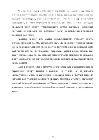 25
Але, як би не був розроблений урок, багато що залежить від того, як
вчитель підготується до нього. Вчитель повинен не тільки, і не стільки, упевнено
володіти комп'ютером, знати зміст уроку, але вести його в хорошому темпі,
невимушено, постійно залучаючи до пізнавального процесу учнів. Необхідно
продумати зміну ритму, урізноманітнити форми навчальної діяльності,
подумати, як витримати при необхідності паузу, як забезпечити позитивний
емоційний фон уроку.
Практика показує, що, завдяки мультимедійному супроводу занять,
вчитель економить до 30% навчального часу, ніж при роботі у класної дошки.
Він не повинен думати про те, що йому не вистачить місця на дошці, не варто
турбуватися про те, чи тримаються репродукції картин, схеми, таблиці, якої
якостікрейда, зрозуміло і все написане, затрачати час на витирання та написання
знову. Економлячичас, вчитель може збільшити щільність уроку, збагатити його
новим змістом.
Одна з істотних змін в структурі освіти може бути охарактеризована як
перенесення центру тяжіння з навчання на учіння. Це не звичайне
«натаскування» учнів, не екстенсивне збільшення знань, а творчий підхід до
навчання всіх учасників освітнього процесу. Необхідно створити обстановку
взаємодії і взаємної відповідальності. Тільки за наявності високої мотивації всіх
учасників освітньої взаємодії можливий позитивний результат мультимедійного
уроку.
 