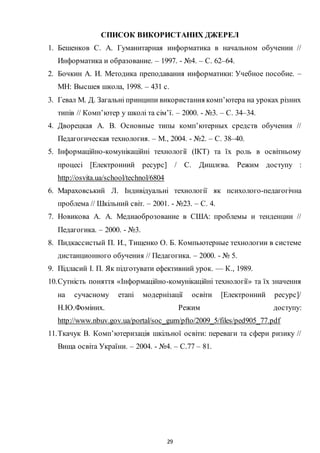 29
СПИСОК ВИКОРИСТАНИХ ДЖЕРЕЛ
1. Бешенков С. А. Гуманитарная информатика в начальном обучении //
Информатика и образование. – 1997. - №4. – С. 62–64.
2. Бочкин А. И. Методика преподавания информатики: Учебное пособие. –
МН: Высшея школа, 1998. – 431 с.
3. Гевал М. Д. Загальні принципи використання комп’ютера на уроках різних
типів // Комп’ютер у школі та сім’ї. – 2000. - №3. – С. 34–34.
4. Дворецкая А. В. Основные типы комп’ютерных средств обучения //
Педагогическая технология. – М., 2004. - №2. – С. 38–40.
5. Інформаційно-комунікаційні технології (ІКТ) та їх роль в освітньому
процесі [Електронний ресурс] / С. Дишлєва. Режим доступу :
http://osvita.ua/school/technol/6804
6. Мараховський Л. Індивідуальні технології як психолого-педагогічна
проблема // Шкільний світ. – 2001. - №23. – С. 4.
7. Новикова А. А. Медиаоброзование в США: проблемы и тенденции //
Педагогика. – 2000. - №3.
8. Пидкассистый П. И., Тищенко О. Б. Компьютерные технологии в системе
дистанционного обучения // Педагогика. – 2000. - № 5.
9. Підласий І. П. Як підготувати ефективний урок. — К., 1989.
10.Сутність поняття «Інформаційно-комунікаційні технології» та їх значення
на сучасному етапі модернізації освіти [Електронний ресурс]/
Н.Ю.Фоміних. Режим доступу:
http://www.nbuv.gov.ua/portal/soc_gum/pfto/2009_5/files/ped905_77.pdf
11.Ткачук В. Комп’ютеризація шкільної освіти: переваги та сфери ризику //
Вища освіта України. – 2004. - №4. – С.77 – 81.
 