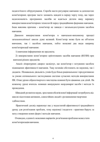 4
педагогічного обґрунтування. Спроби вести регулярне навчання за допомогою
комп'ютерних програм часто зазнають невдачі в першу чергу тому, що через
недосконалість програмних засобів не вдається дістати явну перевагу
використання комп'ютерних технологій перед традиційними формами навчання.
Інша важлива причина - комп'ютер не завжди є загальнодоступним засобом
навчання.
Діапазон використання комп'ютера в навчально-виховному процесі
загальноосвітньої школи дуже великий. Комп’ютер може бути як об'єктом
вивчення, так і засобом навчання, тобто можливі два види напряму
комп'ютеризації навчання:
1) вивчення інформатики як предмета;
2) використання комп’ютерно орієнтованих засобів навчання (КОЗН) при
вивченні різних предметів.
Аналіз літературних джерел засвідчує, що комп'ютер є потужним засобом
підвищення ефективності навчання. Таку позицію обстоюють як науковці, так і
дидакти. Пізнавальна діяльність учнів буде більш раціональною і продуктивною
за умови оптимального застосування системи сучасних методів використання
ПК. Отже уроки образотворчого мистецтва повинні бути цікавими для дітей. Ha
кожному уроці вчитель повинен вишукувати неординарні засоби і методи їх
проведення.
Швидкий розвитокнауки, зростання обсягів нової інформації потребують від
школи підготовки активних, самостійних людей з розвиненимитворчими
здібностями.
Практичний досвід переконує нас у недостатній ефективності традиційного
уроку для розв'язання проблем, тому науковці і педагоги - практики беруть за
мету створення нових форм і методів навчання.
Очевидно, одним із можливих варіантів розв'язання проблемиможестати
комп'ютеризація навчання.
 