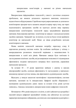 6
використання комп’ютерів у навчанні на різних навчальних
предметах.
Використання інформаційних технологій у школі є достатньо складною
проблемою, що вимагає детального наукового вивчення, психолого-
педагогічного обґрунтування. Спробивестирегулярненавчання за допомого»
комп'ютерних програм часто зазнають невдачі в першу чергу тому, що через
недосконалість програмних засобів не вдається дістати явну перевагу
використання комп'ютерних технологій перед традиційними формами
навчання. Інша важлива причина - комп'ютер не завжди є загальнодоступним
засобом навчання. Тривалий час ні вчителі, ні учні не були готові прийняти
комп'ютер як навчальний засіб. Немає до кінця розроблених методик
комп'ютерного навчання.
Поява новітніх технологій навчання потребує перегляду стану й
перспектив розвитку системи освіти. Це особливо необхідно у зв'язку з
випереджаючим розвитком технологій порівняно з можливостями їх
використання в освіті всіх рівнів. Навчання завжди було пов'язане із
застосуванням технічних засобів, які розширювали можливості і підвищували
ефективність подання навчального матеріалу його засвоєння, управління
навчальним процесом.
За останні 10 - 15 років практично вийшли з ужитку в школах
кінопроекційні засоби, оскільки ефективність їх застосування у навчально-
виховному процесі суттєво менша, ніж ефективність аудіовізуальних засобів.
Відходять у минуле аналогові магнітофони і відеомагнітофони, системи
навчання, засновані на їх використанні. Цифрові засоби збереження і
відтворення аудіовізуальних даних також за останні п’ять років суттєво
змінились, з'явилась можливість використання нових цифрових технологій.
Починаючи з 90-х років минулого століття, в світі здійснюється розробка і
масовий випуск цифрової проекційної техніки, яка забезпечує на сьогодні
параметри відтворення зображення, достатнідля спостереження аудиторією з
 
