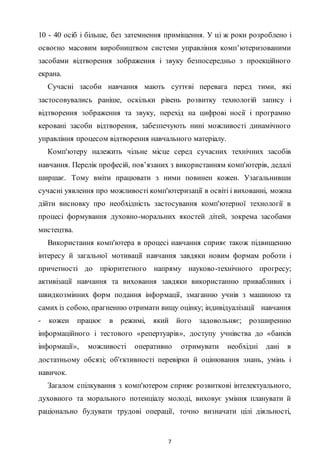 7
10 - 40 осіб і більше, без затемнення приміщення. У ці ж роки розроблено і
освоєно масовим виробництвом системи управління комп’ютеризованими
засобами відтворення зображення і звуку безпосередньо з проекційного
екрана.
Сучасні засоби навчання мають суттєві перевага перед тими, які
застосовувались раніше, оскільки рівень розвитку технологій запису і
відтворення зображення та звуку, перехід на цифрові носії і програмно
керовані засоби відтворення, забезпечують нині можливості динамічного
управління процесом відтворення навчального матеріалу.
Комп'ютеру належить чільне місце серед сучасних технічних засобів
навчання. Перелік професій, пов’язаних з використанням комп'ютерів, дедалі
ширшає. Тому вміти працювати з ними повинен кожен. Узагальнивши
сучасні уявлення про можливості комп'ютеризації в освіті і вихованні, можна
дійти висновку про необхідність застосування комп'ютерної технології в
процесі формування духовно-моральних якостей дітей, зокрема засобами
мистецтва.
Використання комп'ютера в процесі навчання сприяє також підвищенню
інтересу й загальної мотивації навчання завдяки новим формам роботи і
причетності до пріоритетного напряму науково-технічного прогресу;
активізації навчання та виховання завдяки використанню привабливих і
швидкозмінних форм подання інформації, змаганню учнів з машиною та
самих із собою, прагненню отримати вищу оцінку; індивідуалізації навчання
- кожен працює в режимі, який його задовольняє; розширенню
інформаційного і тестового «репертуарів», доступу учнівства до «банків
інформації», можливості оперативно отримувати необхідні дані в
достатньому обсязі; об'єктивності перевірки й оцінювання знань, умінь і
навичок.
Загалом спілкування з комп'ютером сприяє розвиткові інтелектуального,
духовного та морального потенціалу молоді, виховує уміння планувати й
раціонально будувати трудові операції, точно визначати цілі діяльності,
 
