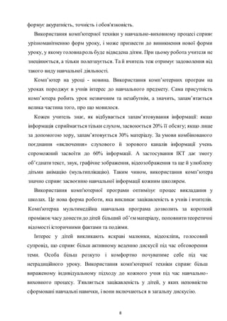 8
формує акуратність, точність і обов'язковість.
Використання комп'ютерної техніки у навчально-виховному процесі сприяє
урізноманітненню форм уроку, і може призвести до виникнення нової форми
уроку, у якому головнароль буде відведена дітям. При цьому робота учителя не
знецінюється, а тільки полегшується. Ta й вчитель теж отримує задоволення від
такого виду навчальної діяльності.
Комп’ютер на уроці - новина. Використання комп’ютерних програм на
уроках породжує в учнів інтерес до навчального предмету. Сама присутність
комп’ютера робить урок незвичним та незабутнім, а значить, запам’ятається
велика частина того, про що мовилося.
Кожен учитель знає, як відбувається запам’ятовування інформації: якщо
інформація сприймається тільки слухом, засвоюється 20% її обсягу; якщо лише
за допомогою зору, запам’ятовується 30% матеріалу. За умови комбінованого
поєднання «включення» слухового й зорового каналів інформації учень
спроможний засвоїти до 60% інформації. А застосування ІКТ дає змогу
об’єднатитекст, звук, графічне зображення, відеозображення та ще й улюблену
дітьми анімацію (мультиплікацію). Таким чином, використання комп’ютера
значно сприяє засвоєнню навчальної інформації кожним школярем.
Використання комп'ютерної програми оптимізує процес викладання у
школах. Це нова форма роботи, яка викликає зацікавленість в учнів і вчителів.
Комп'ютерна мультимедійна навчальна програма дозволить за короткий
проміжок часу донестидо дітей більший об’єм матеріалу, поповнититеоретичні
відомості історичними фактами та подіями.
Інтерес у дітей викликають яскраві малюнки, відеокліпи, голосовий
супровід, що сприяє більш активному веденню дискусії під час обговорення
теми. Особа більш розкуто і комфортно почуватиме себе під час
нетрадиційного уроку. Використання комп'ютерної техніки сприяє більш
вираженому індивідуальному підходу до кожного учня під час навчально-
виховного процесу. З'являється зацікавленість у дітей, у яких неповністю
сформовані навчальні навички, і вони включаються в загальну дискусію.
 