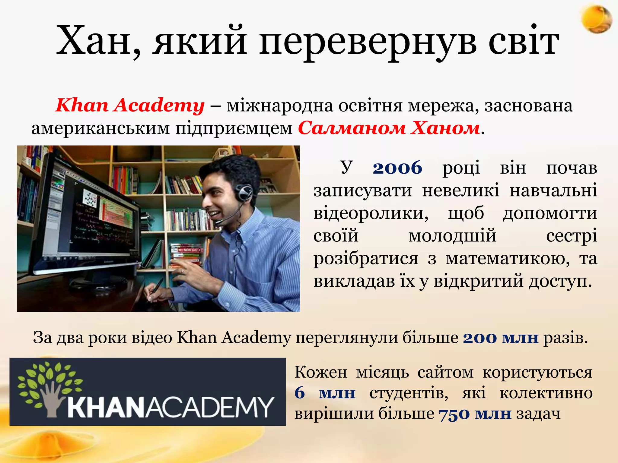 Хан, який перевернув світ
У 2006 році він почав
записувати невеликі навчальні
відеоролики, щоб допомогти
своїй молодшій сестрі
розібратися з математикою, та
викладав їх у відкритий доступ.
За два роки відео Khan Academy переглянули більше 200 млн разів.
Khan Academy – міжнародна освітня мережа, заснована
американським підприємцем Салманом Ханом.
Кожен місяць сайтом користуються
6 млн студентів, які колективно
вирішили більше 750 млн задач
 