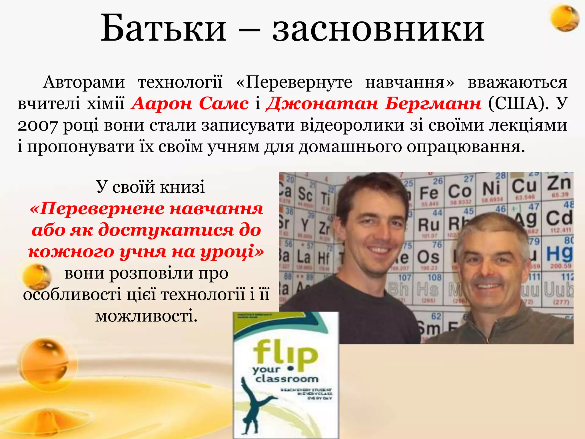 Авторами технології «Перевернуте навчання» вважаються
вчителі хімії Аарон Самс і Джонатан Бергманн (США). У
2007 році вони стали записувати відеоролики зі своїми лекціями
і пропонувати їх своїм учням для домашнього опрацювання.
У своїй книзі
«Перевернене навчання
або як достукатися до
кожного учня на уроці»
вони розповіли про
особливості цієї технології і її
можливості.
Батьки – засновники
 