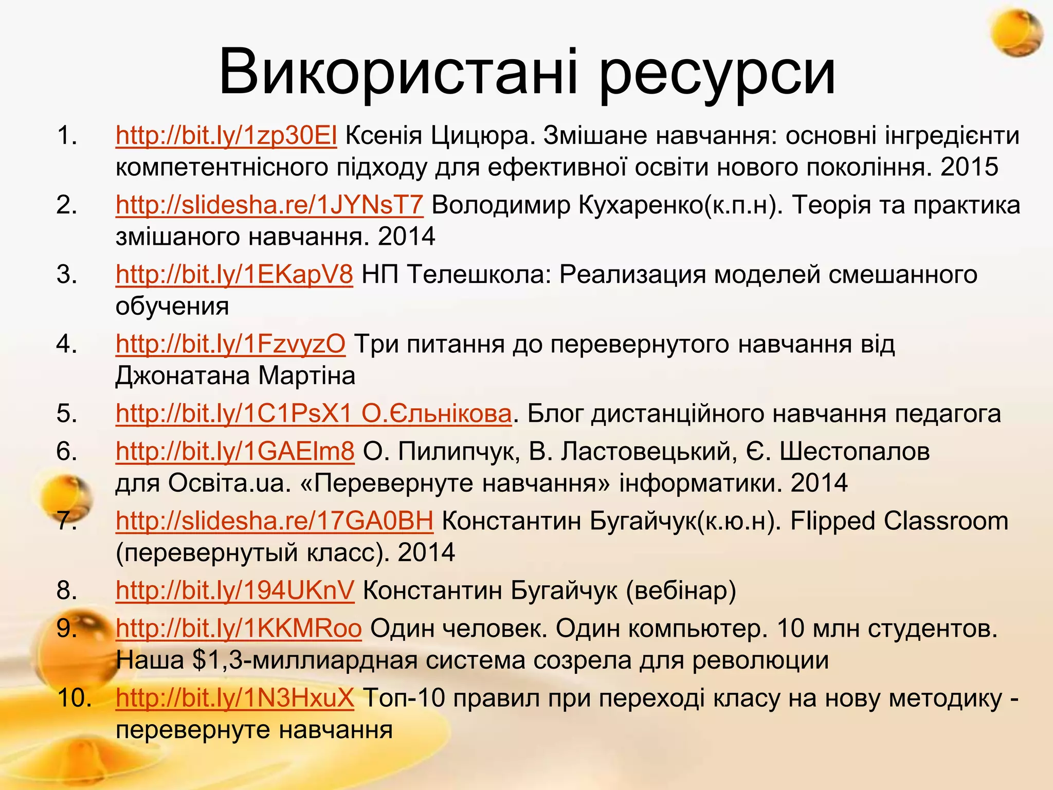Використані ресурси
1. http://bit.ly/1zp30El Ксенія Цицюра. Змішане навчання: основні інгредієнти
компетентнісного підходу для ефективної освіти нового покоління. 2015
2. http://slidesha.re/1JYNsT7 Володимир Кухаренко(к.п.н). Теорія та практика
змішаного навчання. 2014
3. http://bit.ly/1EKapV8 НП Телешкола: Реализация моделей смешанного
обучения
4. http://bit.ly/1FzvyzO Три питання до перевернутого навчання від
Джонатана Мартіна
5. http://bit.ly/1C1PsX1 О.Єльнікова. Блог дистанційного навчання педагога
6. http://bit.ly/1GAElm8 О. Пилипчук, В. Ластовецький, Є. Шестопалов
для Освіта.ua. «Перевернуте навчання» інформатики. 2014
7. http://slidesha.re/17GA0BH Константин Бугайчук(к.ю.н). Flipped Classroom
(перевернутый класс). 2014
8. http://bit.ly/194UKnV Константин Бугайчук (вебінар)
9. http://bit.ly/1KKMRoo Один человек. Один компьютер. 10 млн студентов.
Наша $1,3-миллиардная система созрела для революции
10. http://bit.ly/1N3HxuX Топ-10 правил при переході класу на нову методику -
перевернуте навчання
 