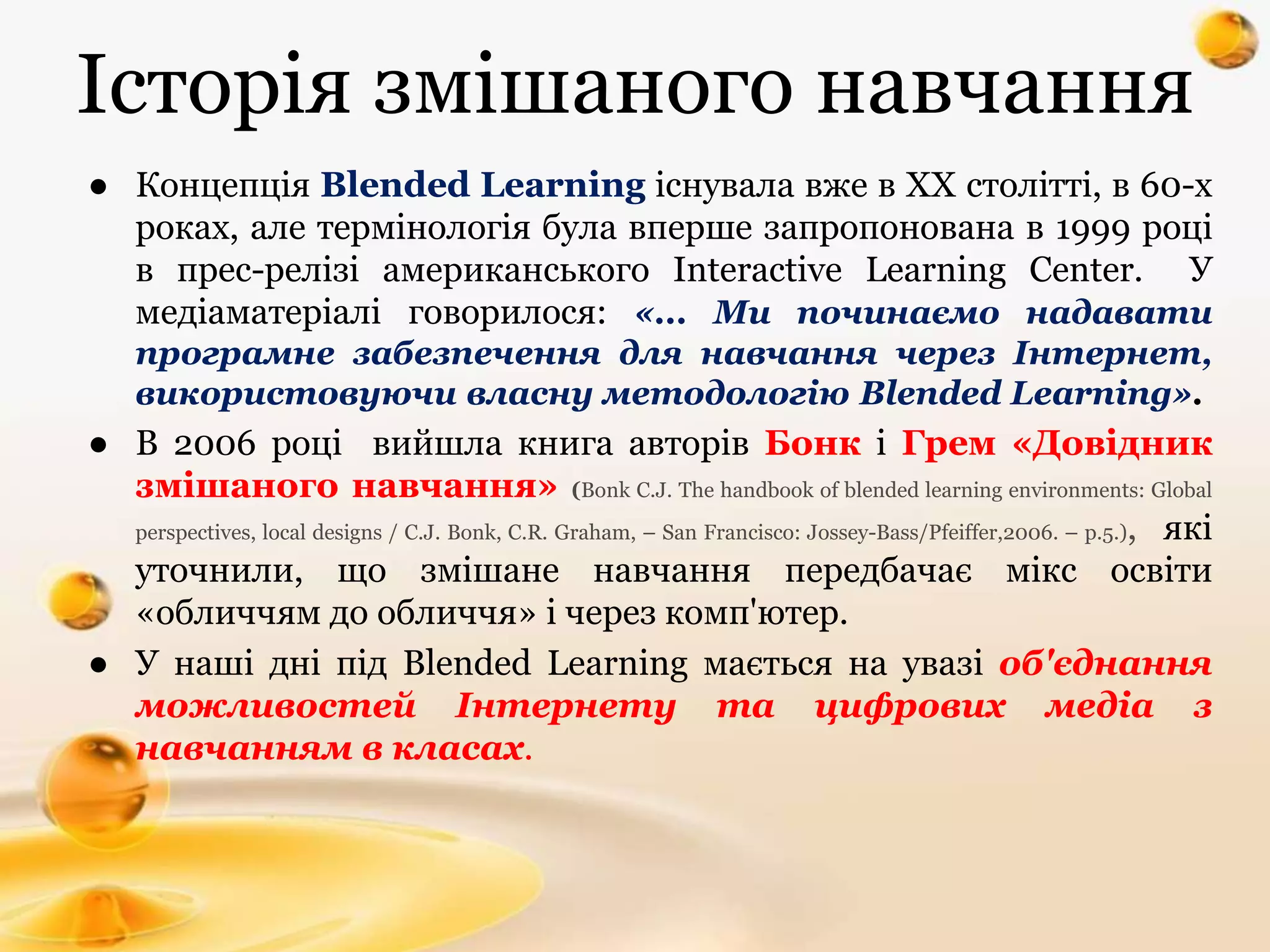 Історія змішаного навчання
● Концепція Blended Learning існувала вже в XX столітті, в 60-х
роках, але термінологія була вперше запропонована в 1999 році
в прес-релізі американського Interactive Learning Center. У
медіаматеріалі говорилося: «... Ми починаємо надавати
програмне забезпечення для навчання через Інтернет,
використовуючи власну методологію Blended Learning».
● В 2006 році вийшла книга авторів Бонк і Грем «Довідник
змішаного навчання» (Bonk C.J. The handbook of blended learning environments: Global
perspectives, local designs / C.J. Bonk, C.R. Graham, – San Francisco: Jossey-Bass/Pfeiffer,2006. – p.5.), які
уточнили, що змішане навчання передбачає мікс освіти
«обличчям до обличчя» і через комп'ютер.
● У наші дні під Blended Learning мається на увазі об'єднання
можливостей Інтернету та цифрових медіа з
навчанням в класах.
 