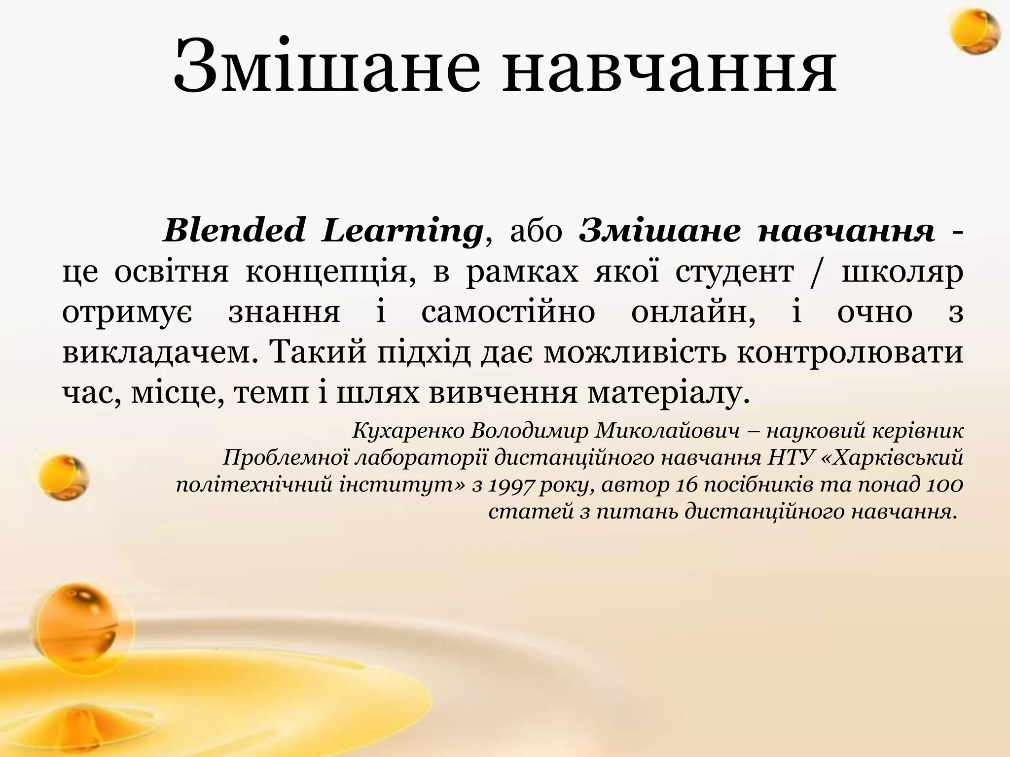 Змішане навчання
Blended Learning, або Змішане навчання -
це освітня концепція, в рамках якої студент / школяр
отримує знання і самостійно онлайн, і очно з
викладачем. Такий підхід дає можливість контролювати
час, місце, темп і шлях вивчення матеріалу.
Кухаренко Володимир Миколайович – науковий керівник
Проблемної лабораторії дистанційного навчання НТУ «Харківський
політехнічний інститут» з 1997 року, автор 16 посібників та понад 100
статей з питань дистанційного навчання.
 