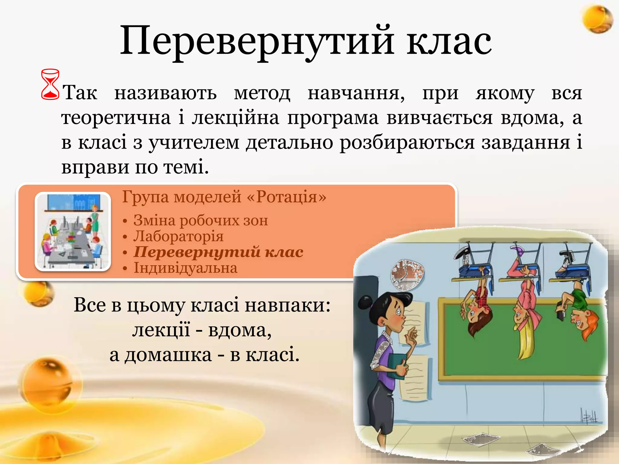 Перевернутий клас
Так називають метод навчання, при якому вся
теоретична і лекційна програма вивчається вдома, а
в класі з учителем детально розбираються завдання і
вправи по темі.
Все в цьому класі навпаки:
лекції - вдома,
а домашка - в класі.
Група моделей «Ротація»
• Зміна робочих зон
• Лабораторія
• Перевернутий клас
• Індивідуальна
 