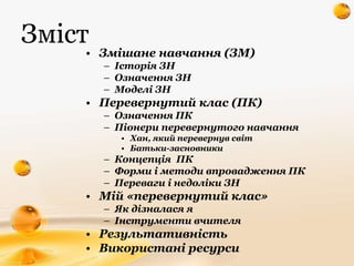 Зміст
• Змішане навчання (ЗМ)
– Історія ЗН
– Означення ЗН
– Моделі ЗН
• Перевернутий клас (ПК)
– Означення ПК
– Піонери пе...