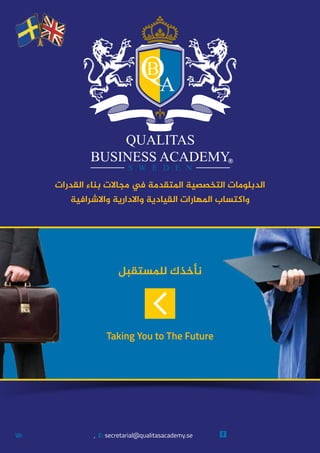 ‫ﻟﻠﻤﺴﺘﻘﺒﻞ‬ ‫ﻧﺄﺧﺬﻙ‬
Taking You to The Future
W: , E: secretarial@qualitasacademy.se
‫ﺍﻟﻘﺪﺭﺍﺕ‬ ‫ﺑﻨﺎﺀ‬ ‫ﻣﺠﺎﻻﺕ‬ ‫ﻲﻓ‬ ‫ﺍﳌﺘﻘﺪﻣﺔ‬ ‫ﺍﻟﺘﺨﺼﺼﻴﺔ‬ ‫ﺍﻟﺪﺑﻠﻮﻣﺎﺕ‬
‫ﻭﺍﻻﺷﺮﺍﻓﻴﺔ‬ ‫ﻭﺍﻻﺩﺍﺭﻳﺔ‬ ‫ﺍﻟﻘﻴﺎﺩﻳﺔ‬ ‫ﺍﳌﻬﺎﺭﺍﺕ‬ ‫ﻭﺍﻛﺘﺴﺎﺏ‬
Qualitas Business Academywww.qualitasacademy.se
 
