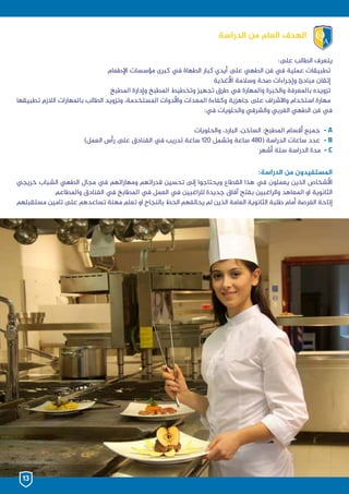 ‫الدراسة‬ ‫من‬ ‫العام‬ ‫الهدف‬
:‫ىلع‬ ‫الطالب‬ ‫يتعرف‬
‫اإلطعام‬ ‫مؤسسات‬ ‫كبرى‬ ‫يف‬ ‫الطهاة‬ ‫كبار‬ ‫أيدي‬ ‫ىلع‬ ‫الطهي‬ ‫فن‬ ‫يف‬ ‫عملية‬ ‫تطبيقات‬
‫األغذية‬ ‫وسالمة‬ ‫صحة‬ ‫وإجراءات‬ ‫مبادئ‬ ‫إتقان‬
‫املطبخ‬ ‫وإدارة‬ ‫املطبخ‬ ‫وتخطيط‬ ‫تجهيز‬ ‫طرق‬ ‫يف‬ ‫واملهارة‬ ‫والخبرة‬ ‫باملعرفة‬ ‫تزويده‬
‫تطبيقها‬ ‫الالزم‬ ‫باملهارات‬ ‫الطالب‬ ‫وتزويد‬ ،‫املستخدمة‬ ‫واألدوات‬ ‫املعدات‬ ‫وكفاءة‬ ‫جاهزية‬ ‫ىلع‬ ‫واالشراف‬ ‫استخدام‬ ‫مهارة‬
:‫يف‬ ‫والحلويات‬ ‫والشرقي‬ ‫الغربي‬ ‫الطهي‬ ‫فن‬ ‫يف‬
‫والحلويات‬ ،‫البارد‬ ،‫الساخن‬ :‫املطبخ‬ ‫أقسام‬ ‫جميع‬ - A
)‫العمل‬ ‫رأس‬ ‫ىلع‬ ‫الفنادق‬ ‫يف‬ ‫تدريب‬ ‫ساعة‬ 120 ‫وتشمل‬ ‫ساعة‬ 480( ‫الدراسة‬ ‫ساعات‬ ‫عدد‬ - B
‫أشهر‬ ‫ستة‬ ‫الدراسة‬ ‫مدة‬ - C
:‫الدراسة‬ ‫من‬ ‫املستفيدون‬
‫خريجي‬ ‫الشباب‬ ‫الطهي‬ ‫مجال‬ ‫يف‬ ‫ومهاراتهم‬ ‫قدراتهم‬ ‫تحسين‬ ‫إلى‬ ‫ويحتاجوا‬ ‫القطاع‬ ‫هذا‬ ‫يف‬ ‫يعملون‬ ‫الذين‬ ‫األشخاص‬
‫واملطاعم‬ ‫الفنادق‬ ‫يف‬ ‫املطابخ‬ ‫يف‬ ‫العمل‬ ‫يف‬ ‫للراغبين‬ ‫جديدة‬ ‫آفاق‬ ‫بفتح‬ ‫والراغبين‬ ‫املعاهد‬ ‫او‬ ‫الثانوية‬
‫مستقبلهم‬ ‫تامين‬ ‫ىلع‬ ‫تساعدهم‬ ‫مهنة‬ ‫تعلم‬ ‫او‬ ‫بالنجاح‬ ‫الحظ‬ ‫يحالفهم‬ ‫لم‬ ‫الذين‬ ‫العامة‬ ‫الثانوية‬ ‫طلبة‬ ‫أمام‬ ‫الفرصة‬ ‫إتاحة‬
13
 