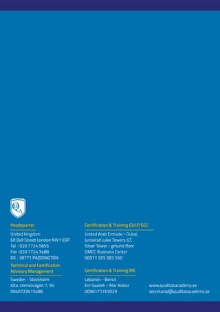 Lebanon - Beirut
Ein Saadeh - Mar Rokoz
0096171745029
United Arab Emirate - Dubai
Jumeirah Lake Towers JLT.
Silver Tower - ground floor
DMCC Business Center
00971 505 583 550
United Kingdom
60 Bell Street London NW1 6SP
Tel : 020 7724 5855
Fax : 020 7724 3488
DX : 38771 PADDINGTON
Sweden - Stockholm
Alta, stensövägen 7, 5tr
0046729415488
Headquarter
Technical and Certification
Advisory Management Certification & Training ME
Certification & Training GULF/GCC
www.qualitasacademy.se
secretarial@qualitasacademy.se
 