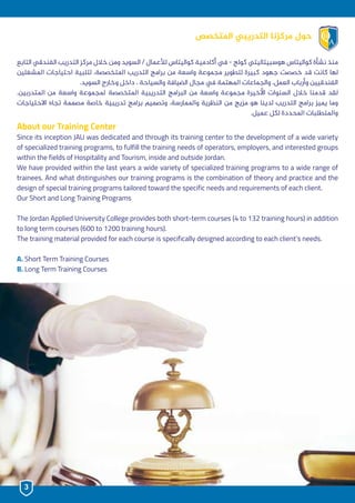 ‫التابع‬ ‫الفندقي‬ ‫التدريب‬ ‫مركز‬ ‫خالل‬ ‫ومن‬ ‫السويد‬ / ‫لألعمال‬ ‫كواليتاس‬ ‫أكادمية‬ ‫يف‬ - ‫كولج‬ ‫هوسبيتاليتي‬ ‫كواليتاس‬ ‫نشأة‬ ‫منذ‬
‫املشغلين‬ ‫احتياجات‬ ‫لتلبية‬ ،‫املتخصصة‬ ‫التدريب‬ ‫برامج‬ ‫من‬ ‫واسعة‬ ‫مجموعة‬ ‫لتطوير‬ ‫كبيرة‬ ‫جهود‬ ‫خصصت‬ ‫قد‬ ‫كانت‬ ‫لها‬
.‫السويد‬ ‫وخارج‬ ‫داخل‬ ، ‫والسياحة‬ ‫الضيافة‬ ‫مجال‬ ‫يف‬ ‫املهتمة‬ ‫والجماعات‬ ،‫العمل‬ ‫وأرباب‬ ‫الفندقيين‬
.‫املتدربين‬ ‫من‬ ‫واسعة‬ ‫ملجموعة‬ ‫املتخصصة‬ ‫التدريبية‬ ‫البرامج‬ ‫من‬ ‫واسعة‬ ‫مجموعة‬ ‫األخيرة‬ ‫السنوات‬ ‫خالل‬ ‫قدمنا‬ ‫لقد‬
‫االحتياجات‬ ‫تجاه‬ ‫مصممة‬ ‫خاصة‬ ‫تدريبية‬ ‫برامج‬ ‫وتصميم‬ ،‫واملمارسة‬ ‫النظرية‬ ‫من‬ ‫مزيج‬ ‫هو‬ ‫لدينا‬ ‫التدريب‬ ‫برامج‬ ‫يميز‬ ‫وما‬
.‫عميل‬ ‫لكل‬ ‫املحددة‬ ‫واملتطلبات‬
About our Training Center
Since its inception JAU was dedicated and through its training center to the development of a wide variety
of specialized training programs, to fulfill the training needs of operators, employers, and interested groups
within the fields of Hospitality and Tourism, inside and outside Jordan.
We have provided within the last years a wide variety of specialized training programs to a wide range of
trainees. And what distinguishes our training programs is the combination of theory and practice and the
design of special training programs tailored toward the specific needs and requirements of each client.
Our Short and Long Training Programs
The Jordan Applied University College provides both short-term courses (4 to 132 training hours) in addition
to long term courses (600 to 1200 training hours).
The training material provided for each course is specifically designed according to each client’s needs.
A. Short Term Training Courses
B. Long Term Training Courses
‫املتخصص‬ ‫التدريبي‬ ‫مركزنا‬ ‫حول‬
3
 