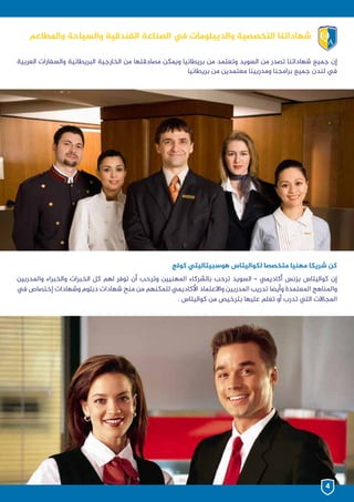 ‫العربية‬ ‫والسفارات‬ ‫البريطانية‬ ‫الخارجية‬ ‫من‬ ‫مصادقتها‬ ‫ويمكن‬ ‫بريطانيا‬ ‫من‬ ‫وتعتمد‬ ‫السويد‬ ‫من‬ ‫تصدر‬ ‫شهاداتنا‬ ‫جميع‬ ‫إن‬
‫بريطانيا‬ ‫من‬ ‫معتمدين‬ ‫ومدربينا‬ ‫برامجنا‬ ‫جميع‬ ‫لندن‬ ‫يف‬
‫واملدربين‬ ‫والخبراء‬ ‫الخبرات‬ ‫كل‬ ‫لهم‬ ‫توفر‬ ‫أن‬ ‫وترحب‬ ‫املهنيين‬ ‫بالشركاء‬ ‫ترحب‬ ‫السويد‬ – ‫أكاديمي‬ ‫بزنس‬ ‫كواليتاس‬ ‫إن‬
‫يف‬ ‫إختصاص‬ ‫وشهادات‬ ‫دبلوم‬ ‫شهادات‬ ‫منح‬ ‫من‬ ‫لتمكنهم‬ ‫األكاديمي‬ ‫واالعتماد‬ ‫املدربين‬ ‫تدريب‬ ‫وأيضا‬ ‫املعتمدة‬ ‫واملناهج‬
. ‫كواليتاس‬ ‫من‬ ‫بترخيص‬ ‫عليها‬ ‫تعلم‬ ‫أو‬ ‫تدرب‬ ‫التي‬ ‫املجاالت‬
‫كولج‬ ‫هوسبيتاليتي‬ ‫لكواليتاس‬ ‫متخصصا‬ ‫مهنيا‬ ‫شريكا‬ ‫كن‬
‫واملطاعم‬ ‫والسياحة‬ ‫الفندقية‬ ‫الصناعة‬ ‫يف‬ ‫والديبلومات‬ ‫التخصصية‬ ‫شهاداتنا‬
4
 