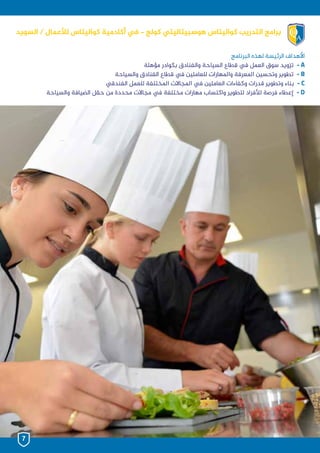 ‫البرنامج‬ ‫لهذه‬ ‫الرئيسة‬ ‫األهداف‬
‫مؤهلة‬ ‫بكوادر‬ ‫والفنادق‬ ‫السياحة‬ ‫قطاع‬ ‫يف‬ ‫العمل‬ ‫سوق‬ ‫تزويد‬ - A
‫والسياحة‬ ‫الفنادق‬ ‫قطاع‬ ‫يف‬ ‫للعاملين‬ ‫واملهارات‬ ‫املعرفة‬ ‫وتحسين‬ ‫تطوير‬ - B
‫الفندقي‬ ‫للعمل‬ ‫املختلفة‬ ‫املجاالت‬ ‫يف‬ ‫العاملين‬ ‫وكفاءات‬ ‫قدرات‬ ‫وتطوير‬ ‫بناء‬ - C
‫والسياحة‬ ‫الضيافة‬ ‫حقل‬ ‫من‬ ‫محددة‬ ‫مجاالت‬ ‫يف‬ ‫مختلفة‬ ‫مهارات‬ ‫واكتساب‬ ‫لتطوير‬ ‫لألفراد‬ ‫فرصة‬ ‫إعطاء‬ - D
‫السويد‬ / ‫لألعمال‬ ‫كواليتاس‬ ‫أكادمية‬ ‫يف‬ - ‫كولج‬ ‫هوسبيتاليتي‬ ‫كواليتاس‬ ‫التدريب‬ ‫برامج‬
7
 