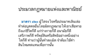 ประมวลกฎหมายแพ่งและพาณิชย์
มาตรา ๔๒๐ ผู้ใดจงใจหรือประมาทเลินเล่อ
ทำต่อบุคคลอื่นโดยผิดกฎหมายให้เขาเสียหาย
ถึงแก่ชีวิตก็ดี แก่ร่างกายก็ดี อนามัยก็ดี
เสรีภาพก็ดี ทรัพย์สินหรือสิทธิอย่างหนึ่งอย่าง
ใดก็ดี ท่านว่าผู้นั้นทำละเมิด จำต้องใช้ค่า
สินไหมทดแทนเพื่อการนั้น
16
 