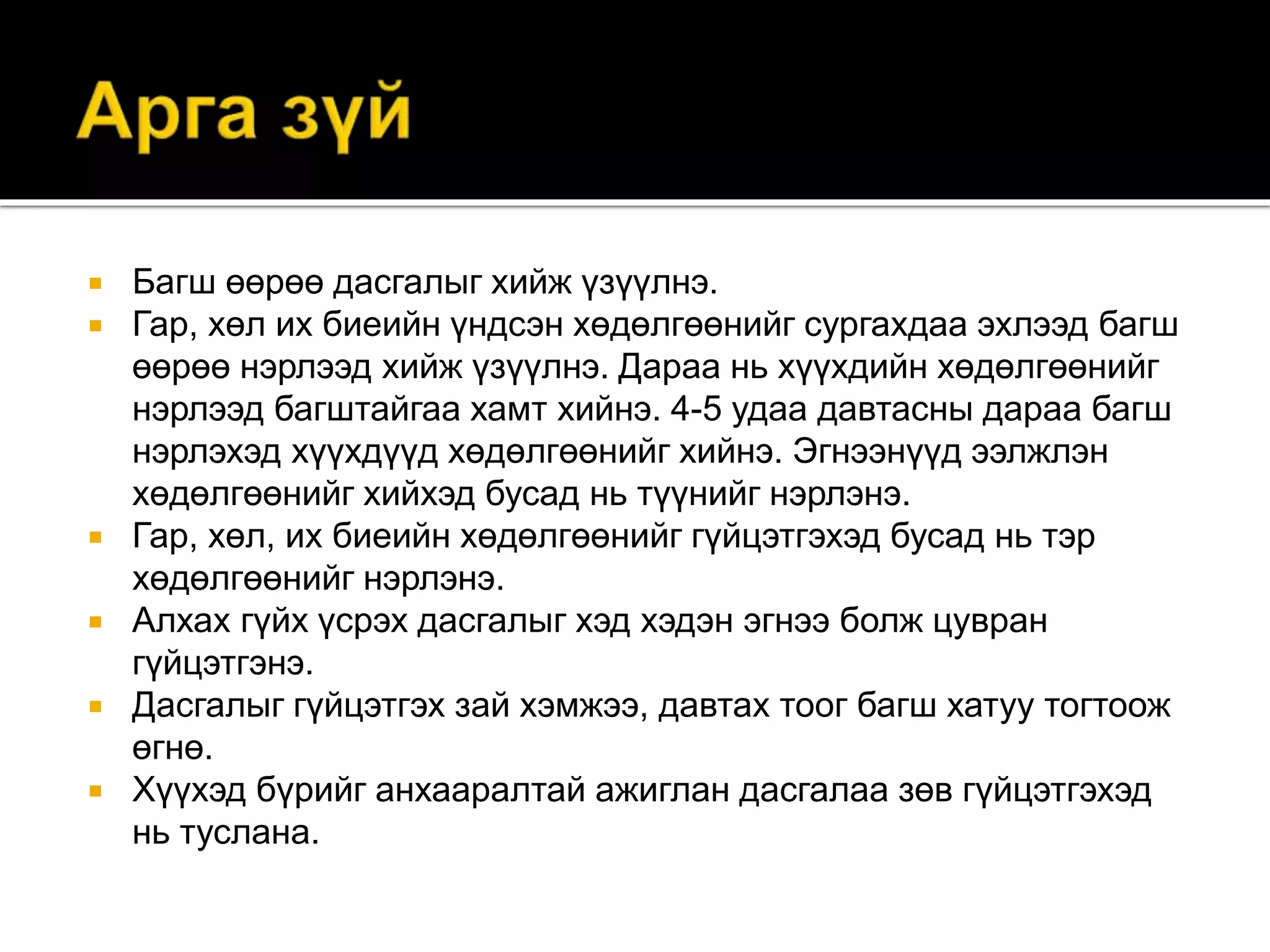  Багш өөрөө дасгалыг хийж үзүүлнэ.
 Гар, хөл их биеийн үндсэн хөдөлгөөнийг сургахдаа эхлээд багш
өөрөө нэрлээд хийж үзүүлнэ. Дараа нь хүүхдийн хөдөлгөөнийг
нэрлээд багштайгаа хамт хийнэ. 4-5 удаа давтасны дараа багш
нэрлэхэд хүүхдүүд хөдөлгөөнийг хийнэ. Эгнээнүүд ээлжлэн
хөдөлгөөнийг хийхэд бусад нь түүнийг нэрлэнэ.
 Гар, хөл, их биеийн хөдөлгөөнийг гүйцэтгэхэд бусад нь тэр
хөдөлгөөнийг нэрлэнэ.
 Алхах гүйх үсрэх дасгалыг хэд хэдэн эгнээ болж цувран
гүйцэтгэнэ.
 Дасгалыг гүйцэтгэх зай хэмжээ, давтах тоог багш хатуу тогтоож
өгнө.
 Хүүхэд бүрийг анхааралтай ажиглан дасгалаа зөв гүйцэтгэхэд
нь туслана.
 