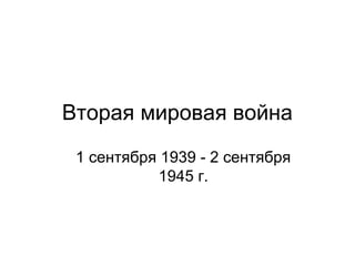 Вторая мировая война
1 сентября 1939 - 2 сентября
1945 г.
 
