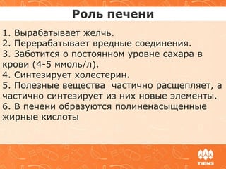 Роль печени
1. Вырабатывает желчь.
2. Перерабатывает вредные соединения.
3. Заботится о постоянном уровне сахара в
крови (4-5 ммоль/л).
4. Синтезирует холестерин.
5. Полезные вещества частично расщепляет, а
частично синтезирует из них новые элементы.
6. В печени образуются полиненасыщенные
жирные кислоты
 