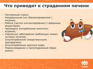 Что приводит к страданиям печени
- Постоянный стресс;
- Неправильное (не сбалансированное )
питание;
- Работа (частое контактирование) с вредными
веществами;
- Чрезмерно употребление алкоголя;
- Курение;
- Серьёзные заболевания требующие химио–
лучевое лечение;
- Злоупотребление лекарственными
препаратами;
- Злоупотребление крепким кофе;
- Переохлаждение и малоподвижный образ
жизни;
 