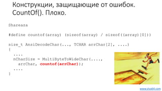 Конструкции, защищающие от ошибок.
CountOf(). Плохо.
Shareaza
#define countof(array) (sizeof(array) / sizeof((array)[0]))
size_t AnsiDecodeChar(..., TCHAR arrChar[2], ....)
{
....
nCharSize = MultiByteToWideChar(....,
arrChar, countof(arrChar));
....
}
www.viva64.com
 