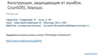 Конструкции, защищающие от ошибок.
CountOf(). Хорошо.
Chromium
template <typename T, size_t N>
char (&ArraySizeHelper(T (&array)[N]))[N];
#define arraysize(array) (sizeof(ArraySizeHelper(array)))
Подробности можно узнать в статье “PVS-Studio vs Chromium”:
http://www.viva64.com/ru/a/0074/
www.viva64.com
 