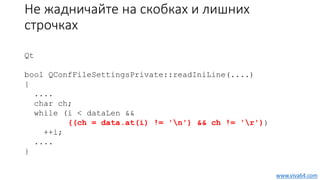 Не жадничайте на скобках и лишних
строчках
Qt
bool QConfFileSettingsPrivate::readIniLine(....)
{
....
char ch;
while (i < dataLen &&
((ch = data.at(i) != 'n') && ch != 'r'))
++i;
....
}
www.viva64.com
 