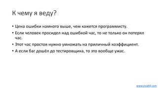 К чему я веду?
• Цена ошибки намного выше, чем кажется программисту.
• Если человек просидел над ошибкой час, то не только он потерял
час.
• Этот час простоя нужно умножать на приличный коэффициент.
• А если баг дошёл до тестировщика, то это вообще ужас.
www.viva64.com
 