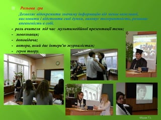  Рольова гра
Дозволяє відокремити значиму інформацію від менш важливої,
висловити і відстояти свої думки, виховує толерантність, розвиває
впевненість в собі.
- роль вчителя під час мультимедійної презентації теми;
- мовознавця;
- доповідача;
- автора, який дає інтерв'ю журналістам;
- героя твору.
Мішак Т.І.
 