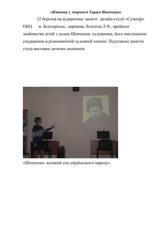 «Живопис у творчості Тараса Шевченка»
12 березня на відкритому занятті дизайн-студії «Сувенір»
ОКЦ м. Білозерське, керівник Лєпілєна Л.Ч , пройшло
знайомство дітей з долею Шевченка- художника, його мистецькою
спадщиною в різноманітній художній техніці. Підсумком заняття
стала виставка дитячих малюнків
«Шевченко- великий син українського народу»
 
