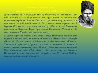 9 березня 2015 року день
народження Тараса Григоровича Шевченка.
Діти-гуртківці ЦТК відвідали міську бібліотеку та пам'ятник. При
всій значній кількості різноманітних друкованих матеріалів про
видатного українця, його особистість і до цього часу полишається
непізнаною в усій своїй повноті. Від самого свого народження 9
березня (25 лютого за старим стилем) у 1814 р. в селі Моринцях
неподалік м. Корсуня, Тарас Григорович Шевченко об’єднав в собі
генетично всю Україну від сходу до заходу.
За дуже короткий період з під пера Тараса Шевченка вийшли такі
видатні і великі речі, як поеми «Єретик» і «Невольник», містерія
«Великий Льох», поема «Наймичка» і бунтівна ода «Кавказ».
З’являється пророче «Дружнє посланіє і мертвим, і живим, і
ненародженим землякам», далі – більше: Шевченко пише «Холодний
Яр», «Минають дні», «Три літа» і під кінець року на Різдво в
Переяславі в дуже тяжкому від хвороби стані 25 грудня 1845 р.
створює свій величний «Заповіт».
 