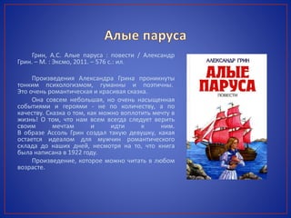Грин, А.С. Алые паруса : повести / Александр
Грин. – М. : Эксмо, 2011. – 576 с.: ил.
Произведения Александра Грина проникнуты
тонким психологизмом, гуманны и поэтичны.
Это очень романтическая и красивая сказка.
Она совсем небольшая, но очень насыщенная
событиями и героями - не по количеству, а по
качеству. Сказка о том, как можно воплотить мечту в
жизнь! О том, что нам всем всегда следует верить
своим мечтам и идти к ним.
В образе Ассоль Грин создал такую девушку, какая
остается идеалом для мужчин романтического
склада до наших дней, несмотря на то, что книга
была написана в 1922 году.
Произведение, которое можно читать в любом
возрасте.
 
