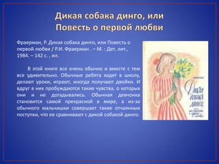 Фраерман, Р. Дикая собака динго, или Повесть о
первой любви / Р.И. Фраерман . – М. : Дет. лит.,
1984. – 142 с. , ил.
В этой книге все очень обычно и вместе с тем
все удивительно. Обычные ребята ходят в школу,
делают уроки, играют, иногда получают двойки. И
вдруг в них пробуждаются такие чувства, о которых
они и не догадывались. Обычная девчонка
становится самой прекрасной в мире, а из-за
обычного мальчишки совершает такие отчаянные
поступки, что ее сравнивают с дикой собакой динго.
 