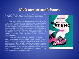Шерер, Я. Мой внутренний Элвис / Яна Шерер. – М.
: Самокат, 2013. – 312 с. – (Встречное движение).
Если вы - пятнадцатилетняя девушка, и у вас
есть лишний вес, мать-психоаналитик раздает всем
диагнозы, отец заедает проблемы пончиками и
читает старые железнодорожные справочники, а
младшая сестра ходит в туалет со стеклянной
баночкой, то почему бы вам самой не верить в то,
что Элвис - жив. Тем более вы родились в день его
смерти, разве это может быть простым
совпадением?
Заветная мечта Антье - попасть в свой 16-й
день рождения в Грейсленд, дом короля рок-н-
ролла, куда со всего мира съезжаются его
поклонники. И тут ей улыбается удача, семья
отправляется на каникулы в Штаты. И путь к мечте
превращается в настоящее путешествие к самой
себе, к обретению дружбы, любви, уверенности в
себе и пониманию с близкими.
 