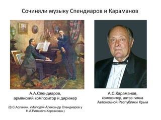 Сочиняли музыку Спендиаров и Караманов
А.А.Спендиаров,
армянский композитор и дирижер
(В.С.Асланян. «Молодой Александр Спендиаров у
Н.А.Римского-Корсакова»)
А.С.Караманов,
композитор, автор гимна
Автономной Республики Крым
 