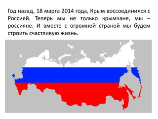 Год назад, 18 марта 2014 года, Крым воссоединился с
Россией. Теперь мы не только крымчане, мы –
россияне. И вместе с огромной страной мы будем
строить счастливую жизнь.
 