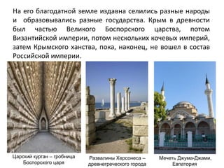 На его благодатной земле издавна селились разные народы
и образовывались разные государства. Крым в древности
был частью Великого Боспорского царства, потом
Византийской империи, потом нескольких кочевых империй,
затем Крымского ханства, пока, наконец, не вошел в состав
Российской империи.
Царский курган – гробница
Боспорского царя
Мечеть Джума-Джами,
Евпатория
Развалины Херсонеса –
древнегреческого города
 