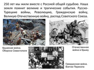 250 лет мы жили вместе с Россией общей судьбою. Наша
земля помнит великие и трагические события. Русско-
Турецкие войны, Революцию, Гражданскую войну,
Великую Отечественную войну, распад Советского Союза.
Крымская война.
Оборона Севастополя
Отечественная
война в Крыму
Гражданская война.
Взятие Перекопа
 
