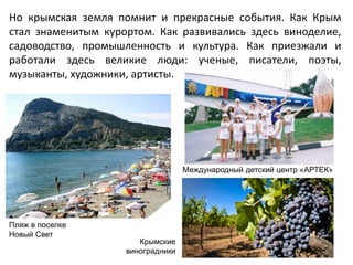 Но крымская земля помнит и прекрасные события. Как Крым
стал знаменитым курортом. Как развивались здесь виноделие,
садоводство, промышленность и культура. Как приезжали и
работали здесь великие люди: ученые, писатели, поэты,
музыканты, художники, артисты.
Международный детский центр «АРТЕК»
Пляж в поселке
Новый Свет
Крымские
виноградники
 