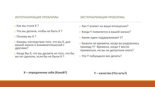 ИНТЕРНАЛИЗАЦИЯ ПРОБЛЕМЫ
o Как вы стали Х ?
o Что вы делали, чтобы не быть Х ?
o Почему вы Х ?
o Каковы последствия того, что вы Х, для
вашей жизни и взаимоотношений с
другими?
o Когда Вы Х, что вы делаете из того, что бы
вы не сделали, если бы не были Х ?
Х – определение себя (Какой?)
ЭКСТЕРНАЛИЗАЦИЯ ПРОБЛЕМЫ
o Как Y влияет на ваши отношения?
o Когда Y появляется в вашей жизни?
o Какие идеи поддерживают Y?
o Бывали ли времена, когда вы радовались
приходу Y? Времена, когда Y могло
проявиться, но вы не допустили этого?
o Что Y побуждало вас делать?
Y – качество (Что есть?)
 