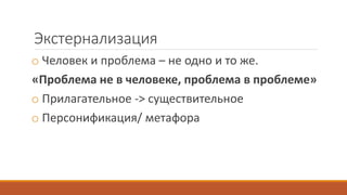 Экстернализация
o Человек и проблема – не одно и то же.
«Проблема не в человеке, проблема в проблеме»
o Прилагательное -> существительное
o Персонификация/ метафора
 