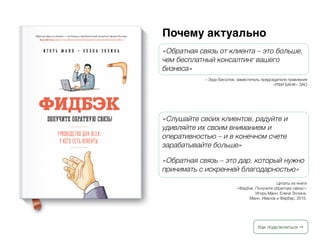 Как подключиться →
Почему актуально
«Обратная связь от клиента – это больше,
чем бесплатный консалтинг вашего
бизнеса»
– Заур Бесолов, заместитель председателя правления
«РФИ БАНК» ЗАО
«Слушайте своих клиентов, радуйте и
удивляйте их своим вниманием и
оперативностью – и в конечном счете
зарабатывайте больше»
«Обратная связь – это дар, который нужно
принимать с искренней благодарностью»
Цитаты из книги
«Фидбэк. Получите обратную связь!»
Игорь Манн, Елена Золина.
Манн, Иванов и Фербер, 2015.
 
