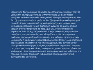 Έτσι κατά το δεύτερο αιώνα το μεγάλο πρόβλημα των εκκλησιών ήταν το
ζήτημα της δεύτερης μετάνοιας. Ο Μοντανισμός, με τις αυστηρές
ασκητικές και ενθουσιαστικές τάσεις τελικά οδήγησε το ζήτημα αυτό από
ένα ζήτημα πνευματικής μορφής, σε ένα ζήτημα καθαρά εκκλησιολογικό,
το οποίο δίχασε το εσωτερικό της εκκλησίας μέχρι και τον 4ο αιώνα.
Ουσιαστικά επρόκειτο για μια διαλεκτική ανάμεσα σε μια πιο επιεική
γραμμή ή την αυστηρότητα. Το πρόβλημα μάλιστα ήταν ιδιαίτερα
σημαντικό, διότι αν λ.χ. επικρατούσαν οι περί εκκλησίας και μετανοίας
αντιλήψεις των μοντανιστών, τότε εξατμιζόταν το όλο μυστήριο της
εκκλησίας στις εσχατολογικές προσδοκίες της καθόδου της πνευματικής
Ιερουσαλήμ ή και τις χιλιετούς μεσοβασιλείας του Θεού. Τελικά στις τάξεις
της εκκλησίας επικράτησε η πιο επιεικής γραμμή, που σύναδε με την
οικουμενικότητα του μηνύματός της, διαβαίνοντας το μονοπάτι ανάμεσα
στις αυστηρές ασκητικές τάσεις, που εμπεριείχαν και πρότυπα ηθικισμού
και διαρχίας, όπως του γνωστικισμού και του μοντανισμού, καθώς και της
πλήρους επιείκιας όπως αυτή εμφανίστηκε σε μερικά αποσχιστικά
συστήματα του 2ου αιώνα.
 