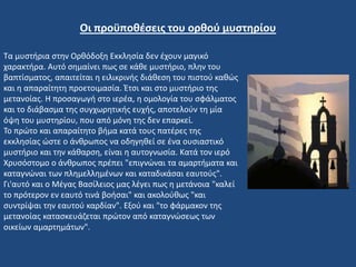 Τα μυστήρια στην Ορθόδοξη Εκκλησία δεν έχουν μαγικό
χαρακτήρα. Αυτό σημαίνει πως σε κάθε μυστήριο, πλην του
βαπτίσματος, απαιτείται η ειλικρινής διάθεση του πιστού καθώς
και η απαραίτητη προετοιμασία. Έτσι και στο μυστήριο της
μετανοίας. Η προσαγωγή στο ιερέα, η ομολογία του σφάλματος
και το διάβασμα της συγχωρητικής ευχής, αποτελούν τη μία
όψη του μυστηρίου, που από μόνη της δεν επαρκεί.
Το πρώτο και απαραίτητο βήμα κατά τους πατέρες της
εκκλησίας ώστε ο άνθρωπος να οδηγηθεί σε ένα ουσιαστικό
μυστήριο και την κάθαρση, είναι η αυτογνωσία. Κατά τον ιερό
Χρυσόστομο ο άνθρωπος πρέπει "επιγνώναι τα αμαρτήματα και
καταγνώναι των πλημελλημένων και καταδικάσαι εαυτούς".
Γι'αυτό και ο Μέγας Βασίλειος μας λέγει πως η μετάνοια "καλεί
το πρότερον εν εαυτό τινά βοήσαι" και ακολούθως "και
συντρίψαι την εαυτού καρδίαν". Εξού και "το φάρμακον της
μετανοίας κατασκευάζεται πρώτον από καταγνώσεως των
οικείων αμαρτημάτων".
Οι προϋποθέσεις του ορθού μυστηρίου
 