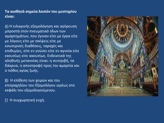 Τα αισθητά σημεία λοιπόν του μυστηρίου
είναι:
Α) Η ειλικρινής εξομολόγηση και αγόρευση
μπροστά στον πνευματικό όλων των
αμαρτημάτων, που έγιναν είτε με έργα είτε
με λόγους είτε με σκέψεις είτε με
εσωτερικές διαθέσεις, ταραχές και
επιθυμίες, είτε εν γνώσει είτε εν αγνοία είτε
εκουσίως είτε ακουσίως. Ενδεικτικά της
αληθινής μετανοίας είναι: η συντριβή, τα
δάκρυα, η αποστροφή προς την αμαρτία και
ο πόθος αγίας ζωής.
Β) Η επίθεση των χειρών και του
επιτραχηλίου του Εξομολόγου ιερέως στο
κεφάλι του εξομολογούμενου.
Γ) Η συγχωρητική ευχή.
 