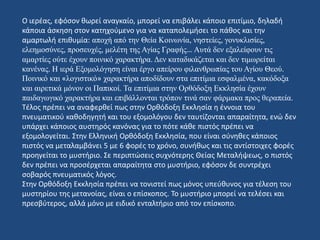 Ο ιερέας, εφόσον θωρεί αναγκαίο, μπορεί να επιβάλει κάποιο επιτίμιο, δηλαδή
κάποια άσκηση στον κατηχούμενο για να καταπολεμήσει το πάθος και την
αμαρτωλή επιθυμία: αποχή από την Θεία Κοινωνία, νηστείες, γονυκλισίες,
ελεημοσύνες, προσευχές, μελέτη της Αγίας Γραφής… Αυτά δεν εξαλείφουν τις
αμαρτίες ούτε έχουν ποινικό χαρακτήρα. Δεν καταδικάζεται και δεν τιμωρείται
κανένας. Η ιερά Εξομολόγηση είναι έργο απείρου φιλανθρωπίας του Αγίου Θεού.
Ποινικό και «λογιστικό» χαρακτήρα αποδίδουν στα επιτίμια εσφαλμένα, κακόδοξα
και αιρετικά μόνον οι Παπικοί. Τα επιτίμια στην Ορθόδοξη Εκκλησία έχουν
παιδαγωγικό χαρακτήρα και επιβάλλονται τρόπον τινά σαν φάρμακα προς θεραπεία.
Τέλος πρέπει να αναφερθεί πως στην Ορθόδοξη Εκκλησία η έννοια του
πνευματικού καθοδηγητή και του εξομολόγου δεν ταυτίζονται απαραίτητα, ενώ δεν
υπάρχει κάποιος αυστηρός κανόνας για το πότε κάθε πιστός πρέπει να
εξομολογείται. Στην Ελληνική Ορθόδοξη Εκκλησία, που είναι σύνηθες κάποιος
πιστός να μεταλαμβάνει 5 με 6 φορές το χρόνο, συνήθως και τις αντίστοιχες φορές
προηγείται το μυστήριο. Σε περιπτώσεις συχνότερης Θείας Μεταλήψεως, ο πιστός
δεν πρέπει να προσέρχεται απαραίτητα στο μυστήριο, εφόσον δε συντρέχει
σοβαρός πνευματικός λόγος.
Στην Ορθόδοξη Εκκλησία πρέπει να τονιστεί πως μόνος υπεύθυνος για τέλεση του
μυστηρίου της μετανοίας, είναι ο επίσκοπος. Το μυστήριο μπορεί να τελέσει και
πρεσβύτερος, αλλά μόνο με ειδικό ενταλτήριο από τον επίσκοπο.
 