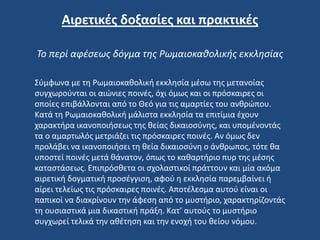 Σύμφωνα με τη Ρωμαιοκαθολική εκκλησία μέσω της μετανοίας
συγχωρούνται οι αιώνιες ποινές, όχι όμως και οι πρόσκαιρες οι
οποίες επιβάλλονται από το Θεό για τις αμαρτίες του ανθρώπου.
Κατά τη Ρωμαιοκαθολική μάλιστα εκκλησία τα επιτίμια έχουν
χαρακτήρα ικανοποιήσεως της θείας δικαιοσύνης, και υπομένοντάς
τα ο αμαρτωλός μετριάζει τις πρόσκαιρες ποινές. Αν όμως δεν
προλάβει να ικανοποιήσει τη θεία δικαιοσύνη ο άνθρωπος, τότε θα
υποστεί ποινές μετά θάνατον, όπως το καθαρτήριο πυρ της μέσης
καταστάσεως. Επιπρόσθετα οι σχολαστικοί πράττουν και μία ακόμα
αιρετική δογματική προσέγγιση, αφού η εκκλησία παρεμβαίνει ή
αίρει τελείως τις πρόσκαιρες ποινές. Αποτέλεσμα αυτού είναι οι
παπικοί να διακρίνουν την άφεση από το μυστήριο, χαρακτηρίζοντάς
τη ουσιαστικά μια δικαστική πράξη. Κατ’ αυτούς το μυστήριο
συγχωρεί τελικά την αθέτηση και την ενοχή του θείου νόμου.
Αιρετικές δοξασίες και πρακτικές
Το περί αφέσεως δόγμα της Ρωμαιοκαθολικής εκκλησίας
 