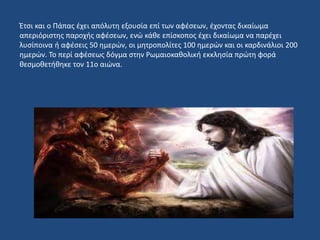 Έτσι και ο Πάπας έχει απόλυτη εξουσία επί των αφέσεων, έχοντας δικαίωμα
απεριόριστης παροχής αφέσεων, ενώ κάθε επίσκοπος έχει δικαίωμα να παρέχει
λυσίποινα ή αφέσεις 50 ημερών, οι μητροπολίτες 100 ημερών και οι καρδινάλιοι 200
ημερών. Το περί αφέσεως δόγμα στην Ρωμαιοκαθολική εκκλησία πρώτη φορά
θεσμοθετήθηκε τον 11ο αιώνα.
 