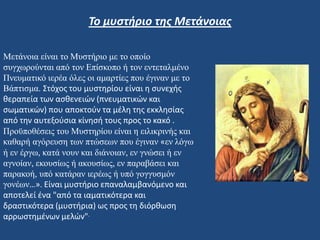 Μετάνοια είναι το Μυστήριο με το οποίο
συγχωρούνται από τον Επίσκοπο ή τον εντεταλμένο
Πνευματικό ιερέα όλες οι αμαρτίες που έγιναν με το
Βάπτισμα. Στόχος του μυστηρίου είναι η συνεχής
θεραπεία των ασθενειών (πνευματικών και
σωματικών) που αποκτούν τα μέλη της εκκλησίας
από την αυτεξούσια κίνησή τους προς το κακό .
Προϋποθέσεις του Μυστηρίου είναι η ειλικρινής και
καθαρή αγόρευση των πτώσεων που έγιναν «εν λόγω
ή εν έργω, κατά νουν και διάνοιαν, εν γνώσει ή εν
αγνοίαν, εκουσίως ή ακουσίως, εν παραβάσει και
παρακοή, υπό κατάραν ιερέως ή υπό γογγυσμόν
γονέων…». Είναι μυστήριο επαναλαμβανόμενο και
αποτελεί ένα "από τα ιαματικότερα και
δραστικότερα (μυστήρια) ως προς τη διόρθωση
αρρωστημένων μελών".
Το μυστήριο της Μετάνοιας
 