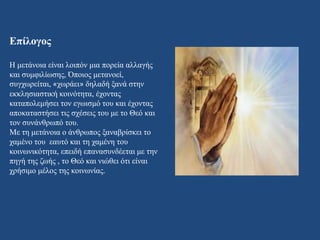 Επίλογος
Η μετάνοια είναι λοιπόν μια πορεία αλλαγής
και συμφιλίωσης, Όποιος μετανοεί,
συγχωρείται, «χωράει» δηλαδή ξανά στην
εκκλησιαστική κοινότητα, έχοντας
καταπολεμήσει τον εγωισμό του και έχοντας
αποκαταστήσει τις σχέσεις του με το Θεό και
τον συνάνθρωπό του.
Με τη μετάνοια ο άνθρωπος ξαναβρίσκει το
χαμένο του εαυτό και τη χαμένη του
κοινωνικότητα, επειδή επανασυνδέεται με την
πηγή της ζωής , το Θεό και νιώθει ότι είναι
χρήσιμο μέλος της κοινωνίας.
 